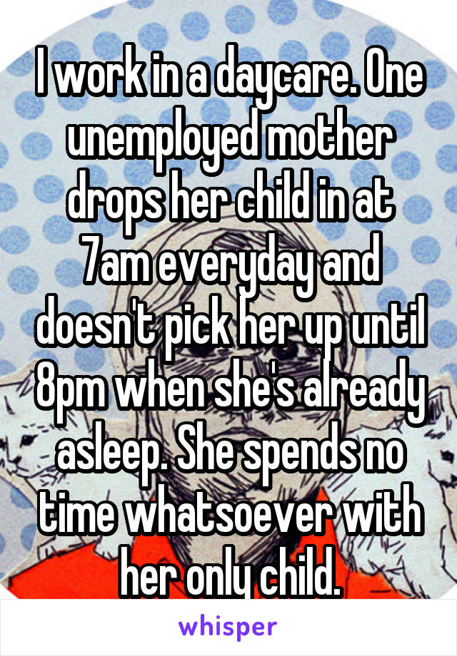 I work in a daycare. One unemployed mother drops her child in at 7am everyday and doesn't pick her up until 8pm when she's already asleep. She spends no time whatsoever with her only child.