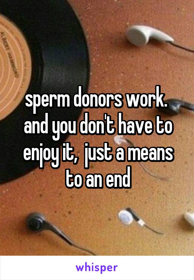 sperm donors work.  and you don't have to enjoy it,  just a means to an end