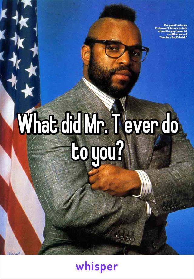 What did Mr. T ever do to you?