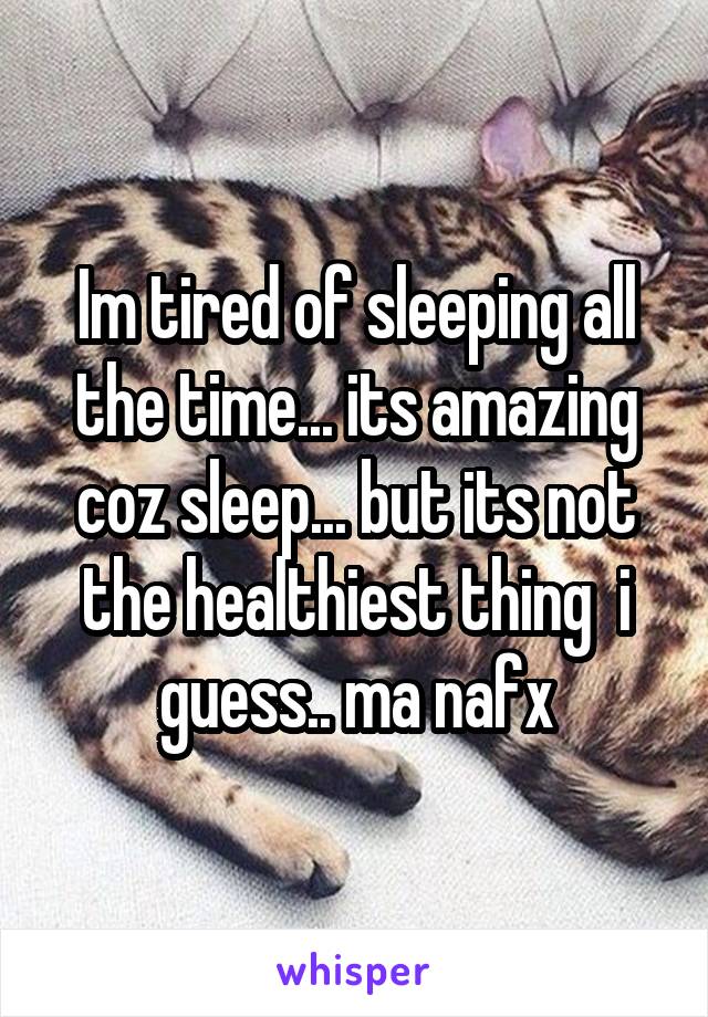 Im tired of sleeping all the time... its amazing coz sleep... but its not the healthiest thing  i guess.. ma nafx