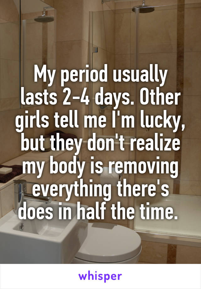 My period usually lasts 2-4 days. Other girls tell me I'm lucky, but they don't realize my body is removing everything there's does in half the time. 