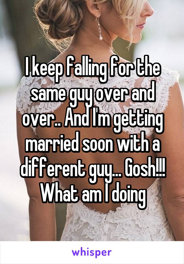 I keep falling for the same guy over and over.. And I'm getting married soon with a different guy... Gosh!!! What am I doing