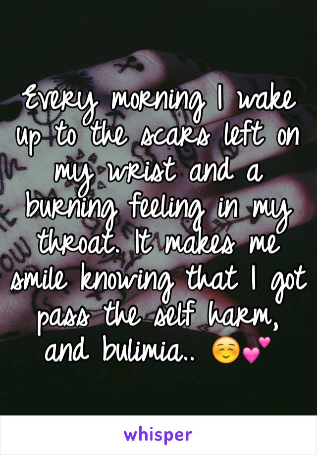 Every morning I wake up to the scars left on my wrist and a burning feeling in my throat. It makes me smile knowing that I got pass the self harm, and bulimia.. ☺️💕