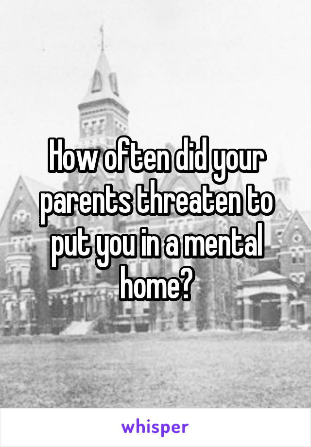 How often did your parents threaten to put you in a mental home?