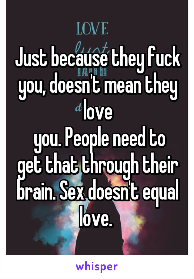 Just because they fuck you, doesn't mean they love
 you. People need to get that through their brain. Sex doesn't equal love. 