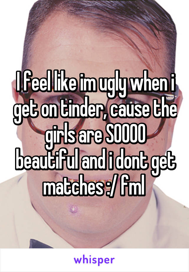 I feel like im ugly when i get on tinder, cause the girls are SOOOO beautiful and i dont get matches :/ fml 