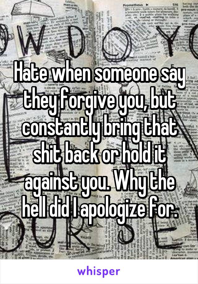 Hate when someone say they forgive you, but constantly bring that shit back or hold it against you. Why the hell did I apologize for.