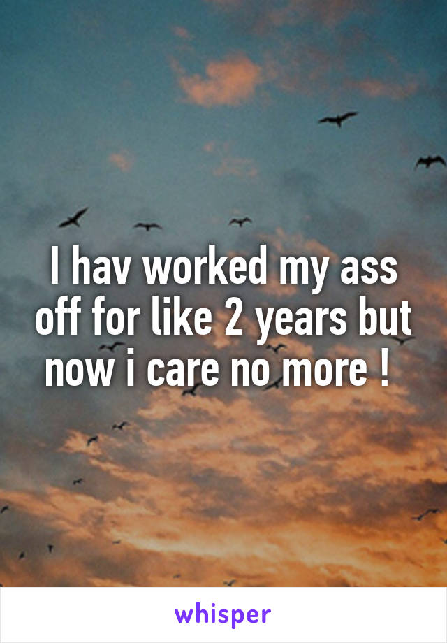 I hav worked my ass off for like 2 years but now i care no more ! 