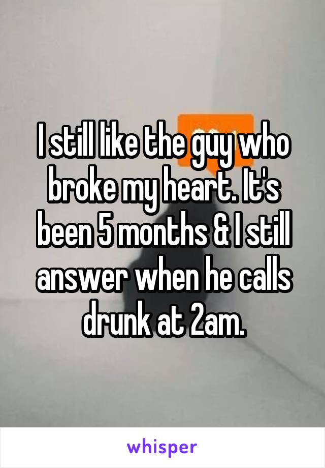 I still like the guy who broke my heart. It's been 5 months & I still answer when he calls drunk at 2am.