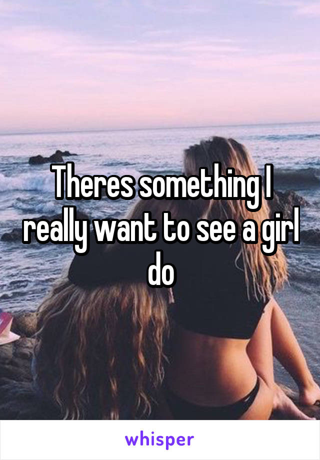 Theres something I really want to see a girl do