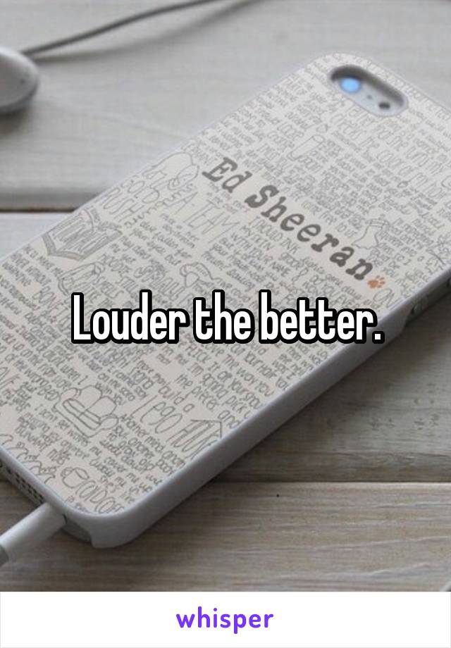 Louder the better.