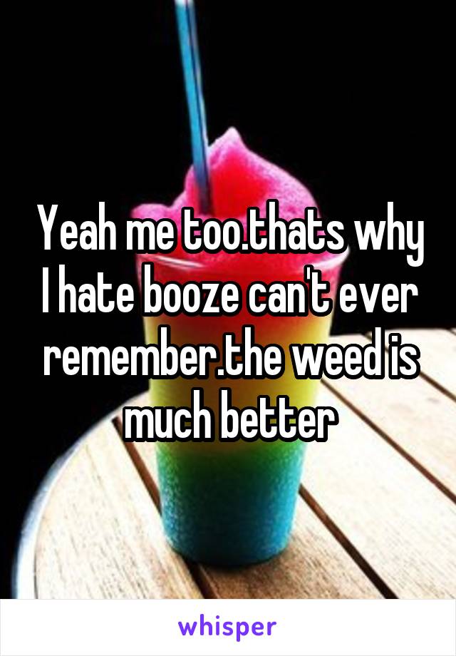 Yeah me too.thats why I hate booze can't ever remember.the weed is much better