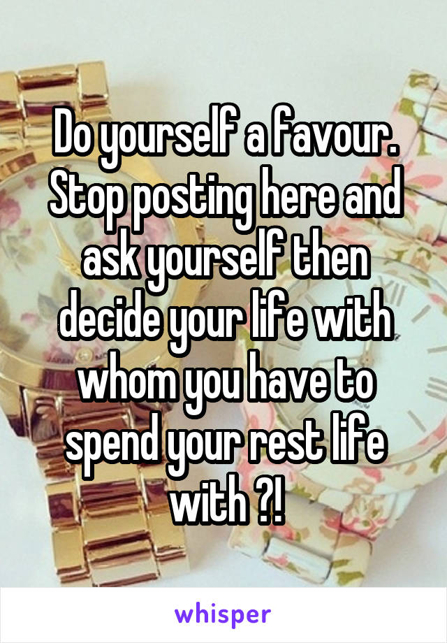 Do yourself a favour. Stop posting here and ask yourself then decide your life with whom you have to spend your rest life with ?!