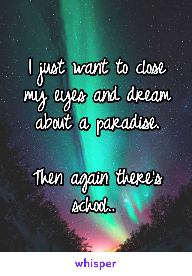 I just want to close my eyes and dream about a paradise.

Then again there's school.. 