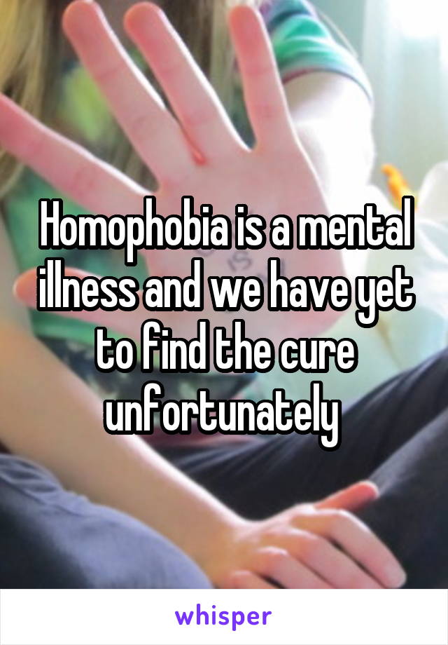 Homophobia is a mental illness and we have yet to find the cure unfortunately 