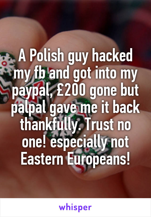 A Polish guy hacked my fb and got into my paypal, £200 gone but palpal gave me it back thankfully. Trust no one! especially not Eastern Europeans!