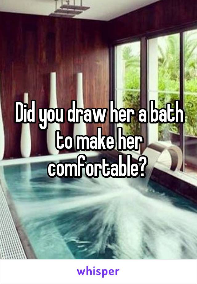 Did you draw her a bath to make her comfortable? 