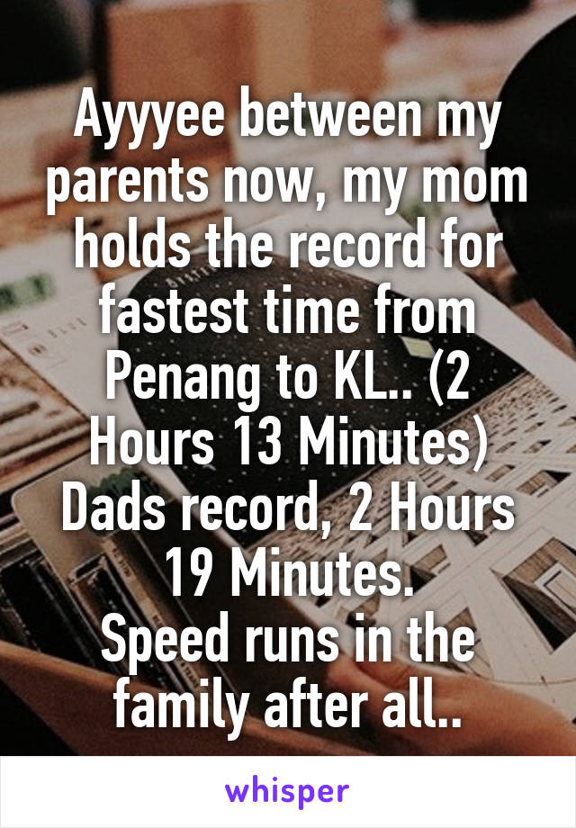 Ayyyee between my parents now, my mom holds the record for fastest time from Penang to KL.. (2 Hours 13 Minutes) Dads record, 2 Hours 19 Minutes.
Speed runs in the family after all..