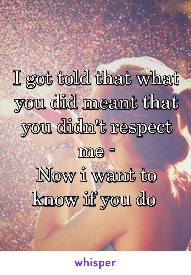 I got told that what you did meant that you didn't respect me -
Now i want to know if you do 