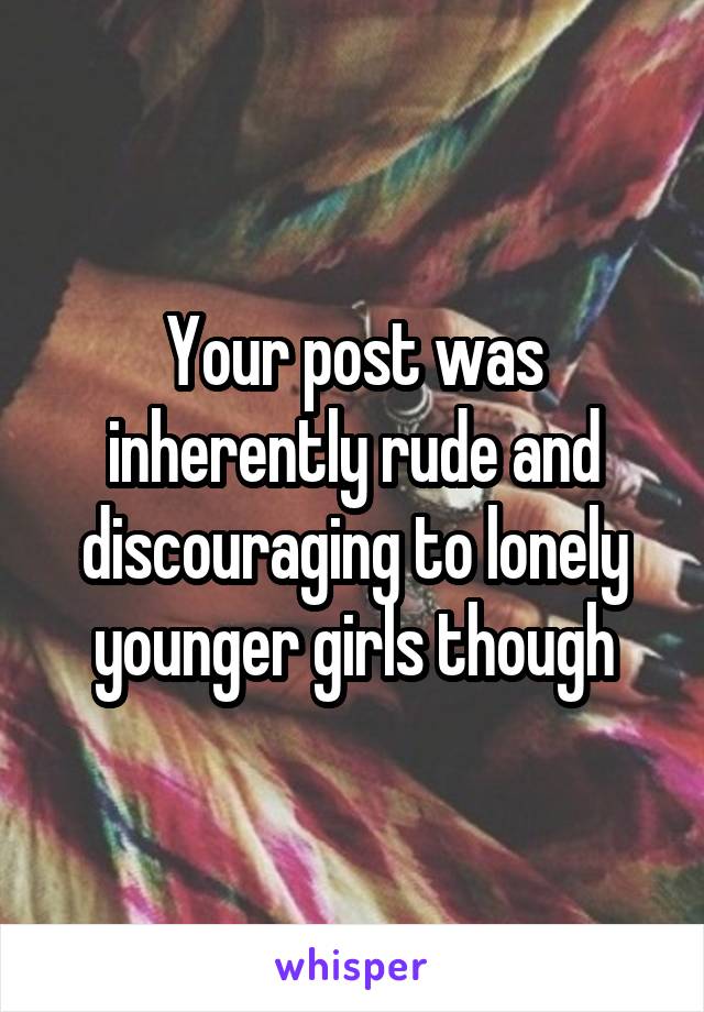 Your post was inherently rude and discouraging to lonely younger girls though