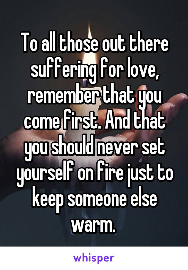 To all those out there suffering for love, remember that you come first. And that you should never set yourself on fire just to keep someone else warm. 