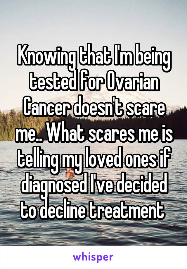 Knowing that I'm being tested for Ovarian Cancer doesn't scare me.. What scares me is telling my loved ones if diagnosed I've decided to decline treatment 