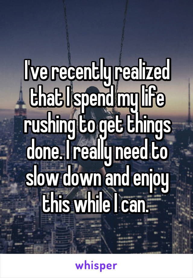 I've recently realized that I spend my life rushing to get things done. I really need to slow down and enjoy this while I can. 