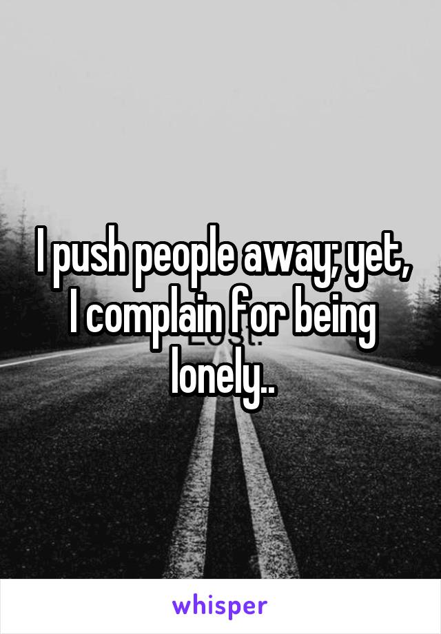 I push people away; yet, I complain for being lonely..