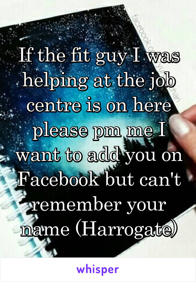 If the fit guy I was helping at the job centre is on here please pm me I want to add you on Facebook but can't remember your name (Harrogate)