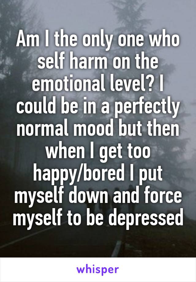 Am I the only one who self harm on the emotional level? I could be in a perfectly normal mood but then when I get too happy/bored I put myself down and force myself to be depressed 