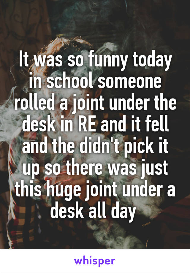 It was so funny today in school someone rolled a joint under the desk in RE and it fell and the didn't pick it up so there was just this huge joint under a desk all day 