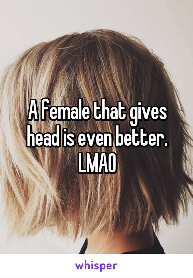 A female that gives head is even better. LMAO