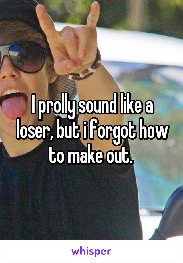 I prolly sound like a loser, but i forgot how to make out. 
