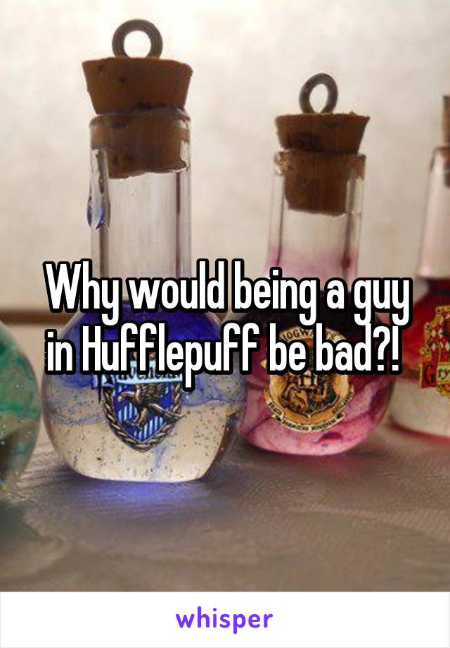 Why would being a guy in Hufflepuff be bad?! 