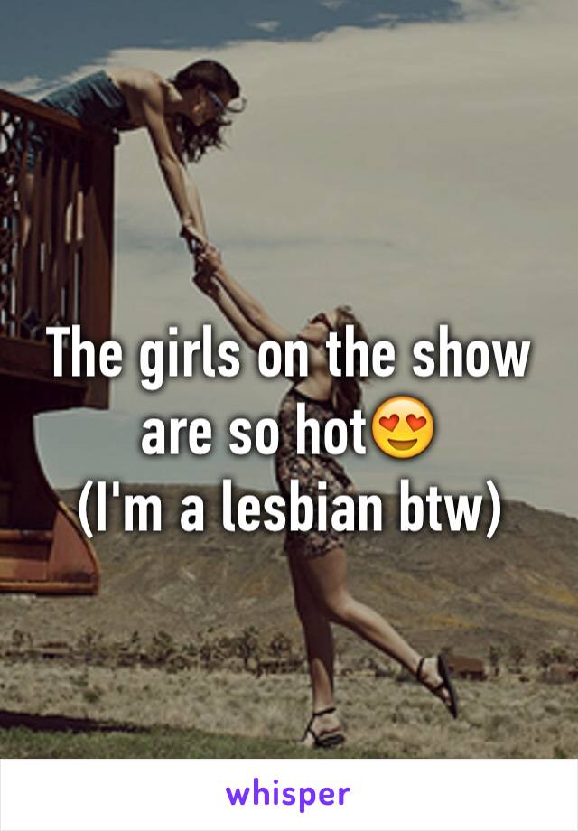 The girls on the show are so hot😍
(I'm a lesbian btw)