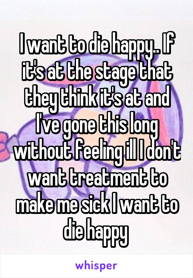 I want to die happy.. If it's at the stage that they think it's at and I've gone this long without feeling ill I don't want treatment to make me sick I want to die happy 