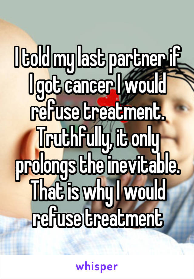 I told my last partner if I got cancer I would refuse treatment. Truthfully, it only prolongs the inevitable. That is why I would refuse treatment