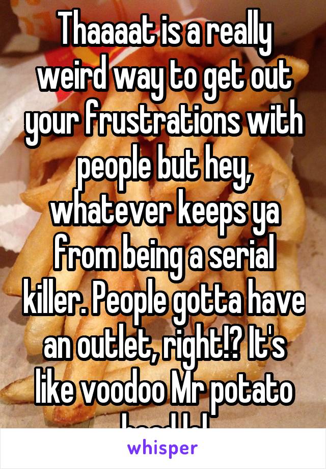 Thaaaat is a really weird way to get out your frustrations with people but hey, whatever keeps ya from being a serial killer. People gotta have an outlet, right!? It's like voodoo Mr potato head lol