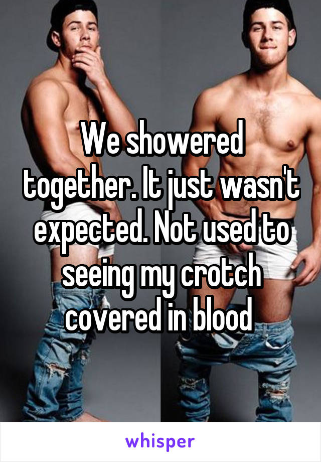 We showered together. It just wasn't expected. Not used to seeing my crotch covered in blood 