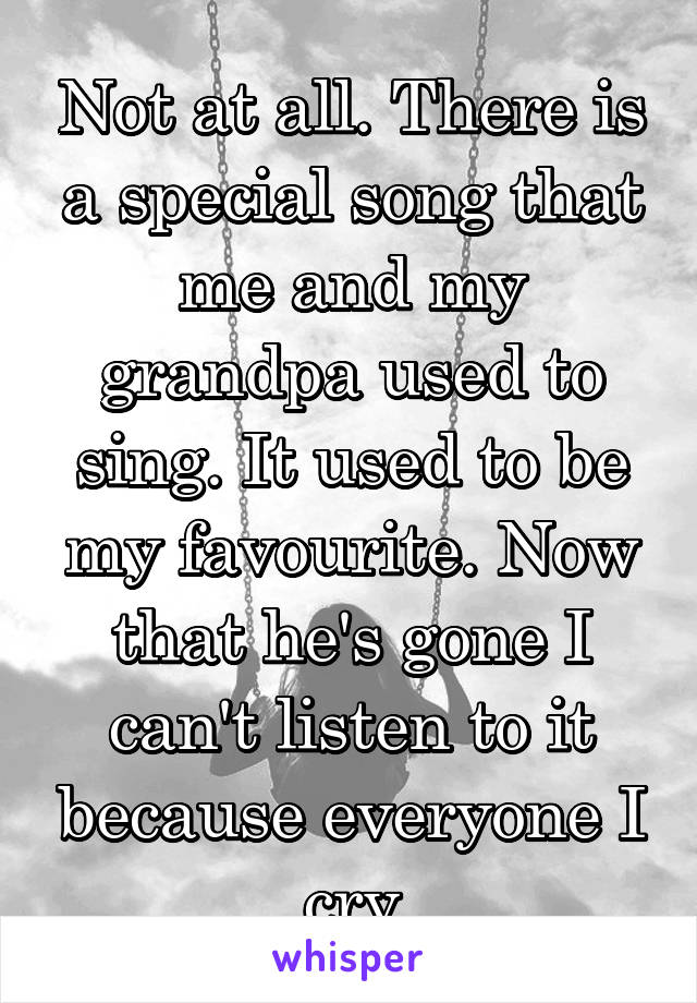 Not at all. There is a special song that me and my grandpa used to sing. It used to be my favourite. Now that he's gone I can't listen to it because everyone I cry