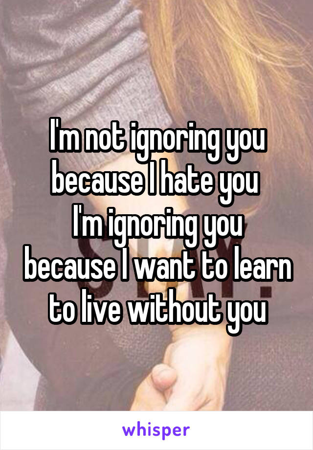 I'm not ignoring you because I hate you 
I'm ignoring you because I want to learn to live without you