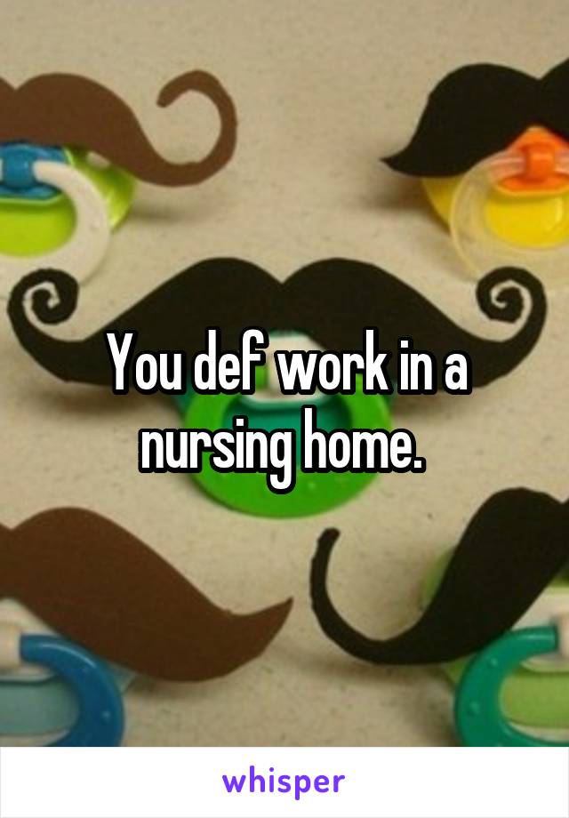 You def work in a nursing home. 