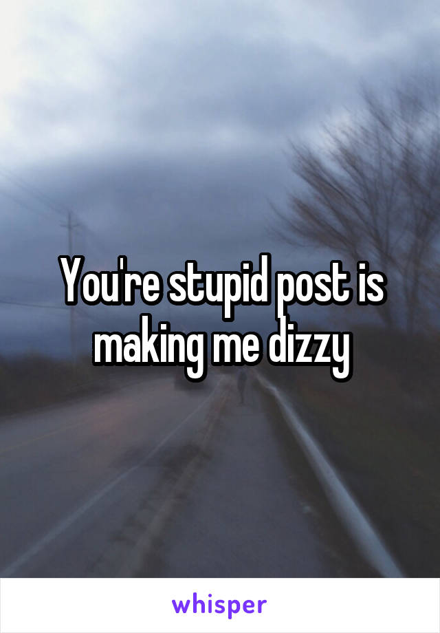 You're stupid post is making me dizzy