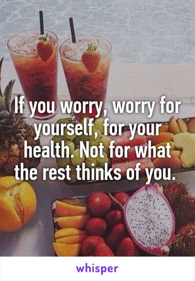 If you worry, worry for yourself, for your health. Not for what the rest thinks of you. 