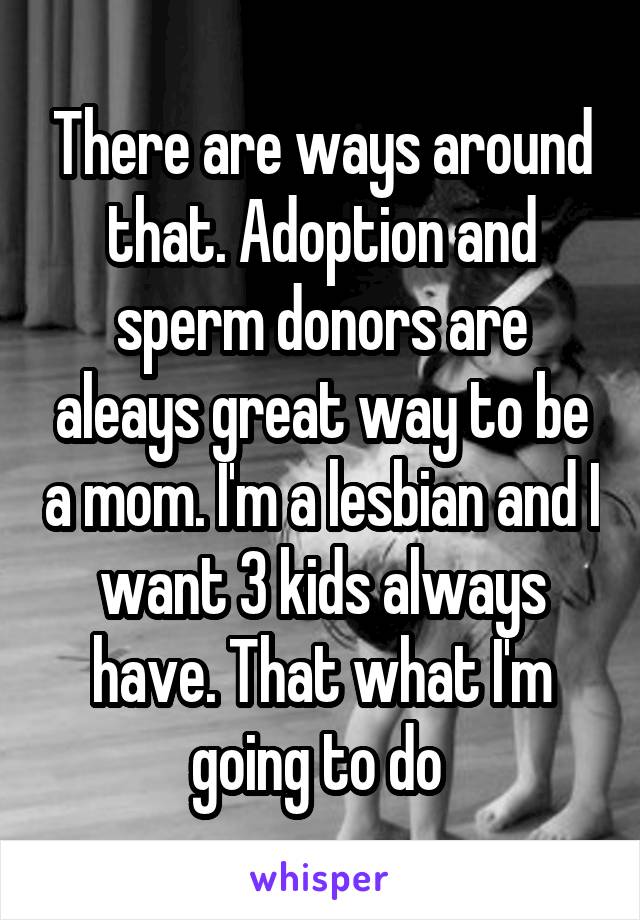 There are ways around that. Adoption and sperm donors are aleays great way to be a mom. I'm a lesbian and I want 3 kids always have. That what I'm going to do 