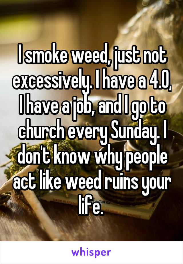 I smoke weed, just not excessively. I have a 4.0, I have a job, and I go to church every Sunday. I don't know why people act like weed ruins your life. 