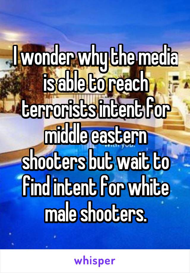 I wonder why the media is able to reach terrorists intent for middle eastern shooters but wait to find intent for white male shooters.