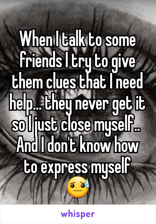 When I talk to some friends I try to give them clues that I need help... they never get it so I just close myself.. 
And I don't know how to express myself  😓