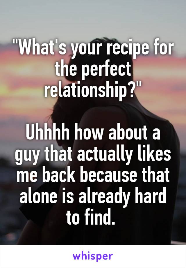 "What's your recipe for the perfect relationship?"

Uhhhh how about a guy that actually likes me back because that alone is already hard to find. 