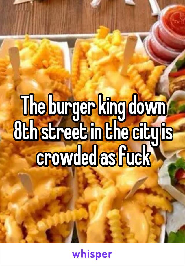 The burger king down 8th street in the city is crowded as fuck